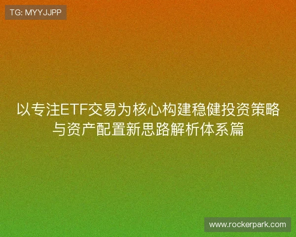 以专注ETF交易为核心构建稳健投资策略与资产配置新思路解析体系篇 以专注ETF交易为核心构建稳健投资策略与资产配置新思路解析体系篇