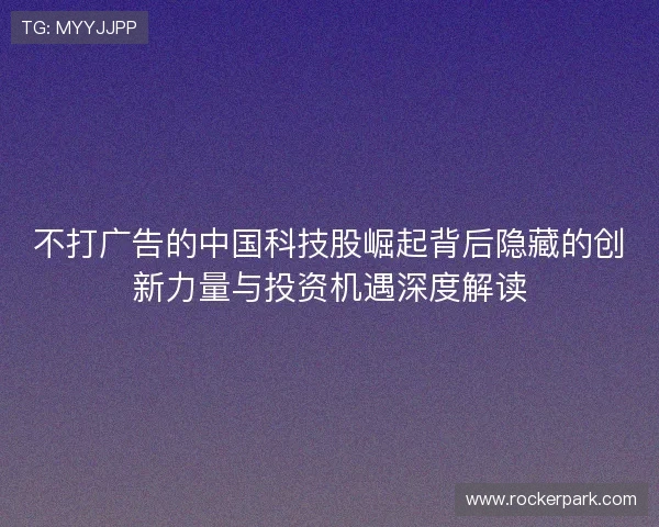 不打广告的中国科技股崛起背后隐藏的创新力量与投资机遇深度解读