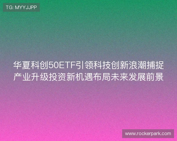 华夏科创50ETF引领科技创新浪潮捕捉产业升级投资新机遇布局未来发展前景 华夏科创50ETF引领科技创新浪潮捕捉产业升级投资新机遇布局未来发展前景
