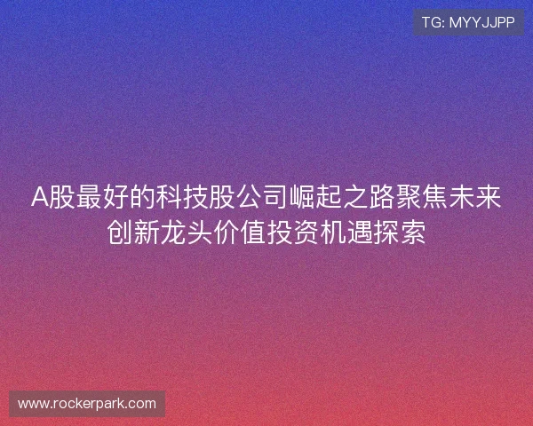 A股最好的科技股公司崛起之路聚焦未来创新龙头价值投资机遇探索 A股最好的科技股公司崛起之路聚焦未来创新龙头价值投资机遇探索